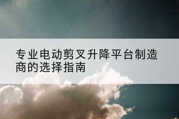 织金电动剪叉升降平台厂家-专业电动剪叉升降平台制造商的选择指南