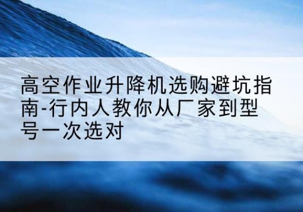 织金升降平台厂家-高空作业升降机选购避坑指南-行内人教你从厂家到型号一次选对