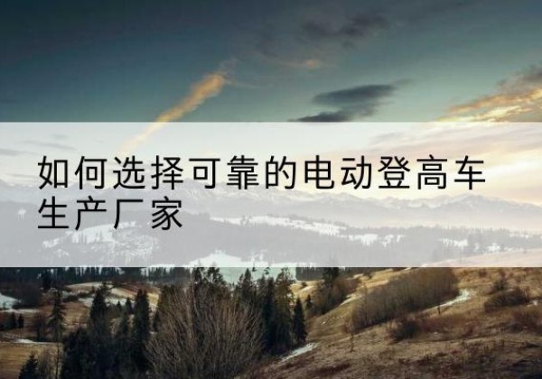 织金电动登高车厂家-如何选择可靠的电动登高车生产厂家