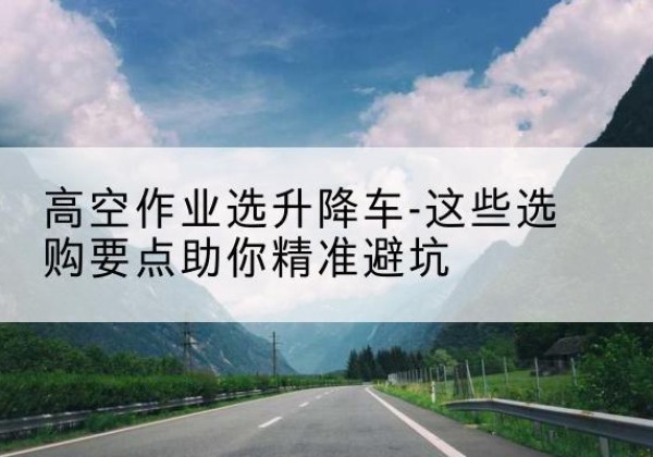 织金升降车厂家-高空作业选升降车-这些选购要点助你*避坑