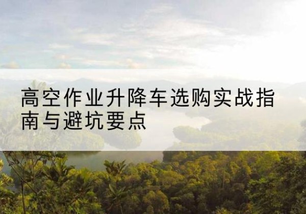 织金升降车怎么选-高空作业升降车选购实战指南与避坑要点
