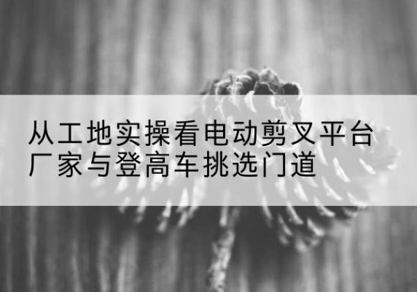 织金电动剪叉升降平台厂家-从工地实操看电动剪叉平台厂家与登高车挑选门道