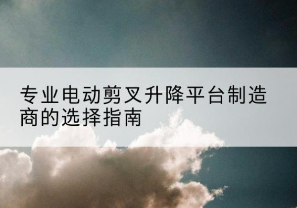 织金电动剪叉升降平台厂家-专业电动剪叉升降平台制造商的选择指南